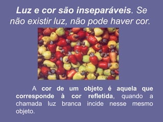 Luz e cor são inseparáveis. Se
não existir luz, não pode haver cor.
A cor de um objeto é aquela que
corresponde à cor refletida, quando a
chamada luz branca incide nesse mesmo
objeto.
 