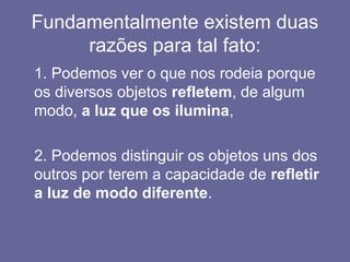Fundamentalmente existem duas
razões para tal fato:
1. Podemos ver o que nos rodeia porque
os diversos objetos refletem, de algum
modo, a luz que os ilumina,
2. Podemos distinguir os objetos uns dos
outros por terem a capacidade de refletir
a luz de modo diferente.
 
