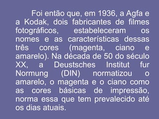 Foi então que, em 1936, a Agfa e
a Kodak, dois fabricantes de filmes
fotográficos, estabeleceram os
nomes e as características dessas
três cores (magenta, ciano e
amarelo). Na década de 50 do século
XX, a Deustsches Institut fur
Normung (DIN) normatizou o
amarelo, o magenta e o ciano como
as cores básicas de impressão,
norma essa que tem prevalecido até
os dias atuais.
 