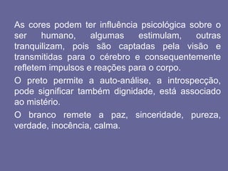As cores podem ter influência psicológica sobre o
ser humano, algumas estimulam, outras
tranquilizam, pois são captadas pela visão e
transmitidas para o cérebro e consequentemente
refletem impulsos e reações para o corpo.
O preto permite a auto-análise, a introspecção,
pode significar também dignidade, está associado
ao mistério.
O branco remete a paz, sinceridade, pureza,
verdade, inocência, calma.
 