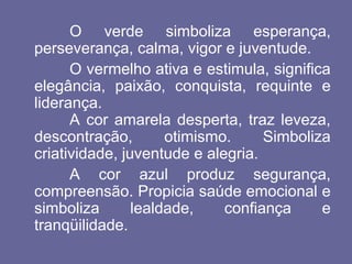 O verde simboliza esperança,
perseverança, calma, vigor e juventude.
O vermelho ativa e estimula, significa
elegância, paixão, conquista, requinte e
liderança.
A cor amarela desperta, traz leveza,
descontração, otimismo. Simboliza
criatividade, juventude e alegria.
A cor azul produz segurança,
compreensão. Propicia saúde emocional e
simboliza lealdade, confiança e
tranqüilidade.
 