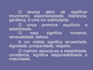 O laranja além de significar
movimento, espontaneidade, tolerância,
gentileza, é uma cor estimulante.
O cinza promove equilíbrio e
estabilidade.
O rosa significa romance,
sensualidade, beleza.
A cor violeta significa sinceridade,
dignidade, prosperidade, respeito.
O marrom associa-se a estabilidade,
constância, significa responsabilidade e
maturidade.
 