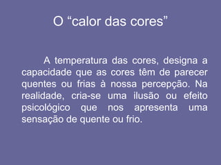 O “calor das cores”
A temperatura das cores, designa a
capacidade que as cores têm de parecer
quentes ou frias à nossa percepção. Na
realidade, cria-se uma ilusão ou efeito
psicológico que nos apresenta uma
sensação de quente ou frio.
 