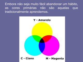 Embora não seja muito fácil abandonar um hábito,
as cores primárias não são aquelas que
tradicionalmente aprendemos.
 