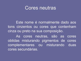 Cores neutras
Este nome é normalmente dado aos
tons cinzentos ou cores que contenham
cinza ou preto na sua composição.
As cores neutras, são as cores
obtidas misturando pigmentos de cores
complementares ou misturando duas
cores secundárias.
 
