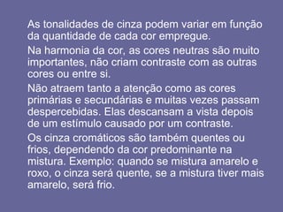 As tonalidades de cinza podem variar em função
da quantidade de cada cor empregue.
Na harmonia da cor, as cores neutras são muito
importantes, não criam contraste com as outras
cores ou entre si.
Não atraem tanto a atenção como as cores
primárias e secundárias e muitas vezes passam
despercebidas. Elas descansam a vista depois
de um estímulo causado por um contraste.
Os cinza cromáticos são também quentes ou
frios, dependendo da cor predominante na
mistura. Exemplo: quando se mistura amarelo e
roxo, o cinza será quente, se a mistura tiver mais
amarelo, será frio.
 