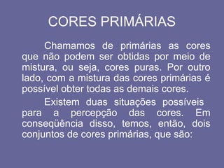 CORES PRIMÁRIAS
Chamamos de primárias as cores
que não podem ser obtidas por meio de
mistura, ou seja, cores puras. Por outro
lado, com a mistura das cores primárias é
possível obter todas as demais cores.
Existem duas situações possíveis
para a percepção das cores. Em
conseqüência disso, temos, então, dois
conjuntos de cores primárias, que são:
 