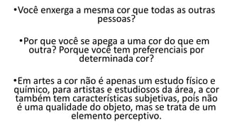 •Você enxerga a mesma cor que todas as outras
pessoas?
•Por que você se apega a uma cor do que em
outra? Porque você tem preferenciais por
determinada cor?
•Em artes a cor não é apenas um estudo físico e
químico, para artistas e estudiosos da área, a cor
também tem características subjetivas, pois não
é uma qualidade do objeto, mas se trata de um
elemento perceptivo.
 