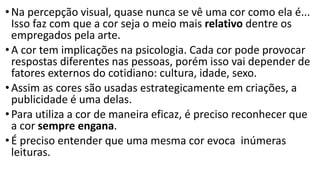 •Na percepção visual, quase nunca se vê uma cor como ela é...
Isso faz com que a cor seja o meio mais relativo dentre os
empregados pela arte.
•A cor tem implicações na psicologia. Cada cor pode provocar
respostas diferentes nas pessoas, porém isso vai depender de
fatores externos do cotidiano: cultura, idade, sexo.
•Assim as cores são usadas estrategicamente em criações, a
publicidade é uma delas.
•Para utiliza a cor de maneira eficaz, é preciso reconhecer que
a cor sempre engana.
•É preciso entender que uma mesma cor evoca inúmeras
leituras.
 