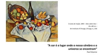 A cesta de maçãs, 1893 – óleo sobre tela –
65 x 80 cm –
Art Institute of Chicago, Chicago, IL, USA
“A cor é o lugar onde o nosso cérebro e o
universo se encontram”
Paul Cézanne
 