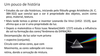Um pouco de história
• Estudos da cor são históricos, iniciando pelo filósofo grego Aristóteles (A. C.
384-322) que conclui que a cor é propriedade dos objetos, assim como
peso, material, textura.
• Mais tarde temos o pintor e inventor Leonardo Da Vinci (1452- 1519), que
afirma que a cor é uma propriedade da luz.
• Depois o matemático e físico Isaac Newton(1643- 1727) estuda a influência
do sol na formação das cores/ fenômeno da DIFRAÇÃO:
Decomposição: da luz solar num prisma
= espectro (conjunto).
Círculo com várias cores, que com
Movimento, as cores sobrepõe em nossa
retina, dando a sensação de mistura.
 
