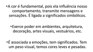•A cor é fundamental, pois ela influência nosso
comportamento, transmite mensagens e
sensações. É ligada a significados simbólicos.
•Exerce poder em ambientes, arquitetura,
decoração, artes visuais, vestuários, etc.
•É associada a emoções, tem significados. Tem
um peso visual, temos cores leves e pesadas.
 