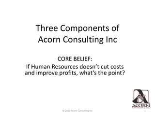 Three Components of                  Acorn Consulting Inc CORE BELIEF: If Human Resources doesn’t cut costs and improve profits, what’s the point? 1 © 2010 Acorn Consulting Inc 