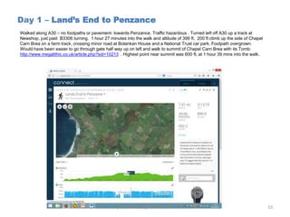 Day 1 – Land’s End to Penzance
Walked along A30 – no footpaths or pavement- towards Penzance. Traffic hazardous . Turned left off A30 up a track at
Newshop, just past B3306 turning. 1 hour 27 minutes into the walk and altitude of 399 ft. 200 ft climb up the side of Chapel
Carn Brea on a farm track, crossing minor road at Bolankan House and a National Trust car park. Footpath overgrown.
Would have been easier to go through gate half way up on left and walk to summit of Chapel Carn Brea with its Tomb:
http://www.megalithic.co.uk/article.php?sid=10213 . Highest point near summit was 600 ft, at 1 hour 39 mins into the walk.
johndowns50@hotmail.com 10
 