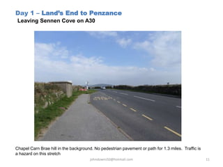 Day 1 – Land’s End to Penzance
Leaving Sennen Cove on A30
Chapel Carn Brae hill in the background. No pedestrian pavement or path for 1.3 miles. Traffic is
a hazard on this stretch
johndowns50@hotmail.com 11
 