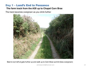 Day 1 – Land’s End to Penzance
The farm track from the A30 up to Chapel Carn Brae
The track becomes overgrown as you climb further
Best to turn left at gate further up and walk up to Carn Brae summit (less overgrown)
johndowns50@hotmail.com 13
 