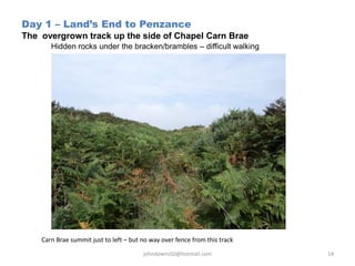 Day 1 – Land’s End to Penzance
The overgrown track up the side of Chapel Carn Brae
Hidden rocks under the bracken/brambles – difficult walking
Carn Brae summit just to left – but no way over fence from this track
johndowns50@hotmail.com 14
 