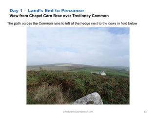 Day 1 – Land’s End to Penzance
View from Chapel Carn Brae over Tredinney Common
The path across the Common runs to left of the hedge next to the cows in field below
johndowns50@hotmail.com 15
 