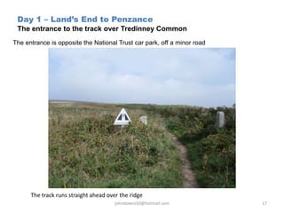 Day 1 – Land’s End to Penzance
The entrance to the track over Tredinney Common
The entrance is opposite the National Trust car park, off a minor road
johndowns50@hotmail.com 17
The track runs straight ahead over the ridge
 