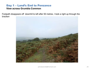 Day 1 – Land’s End to Penzance
View across Grumbla Common
Footpath disappears off downhill to left after 50 metres. I took a right up through the
bracken
johndowns50@hotmail.com 24
 