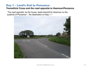 Day 1 – Land’s End to Penzance
Tremethick Cross and the road opposite to Heamoor/Penzance
The road opposite, by the house, leads downhill to Heamoor on the
outskirts of Penzance - the destination on Day 1 !
johndowns50@hotmail.com 29
 
