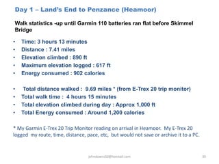 Day 1 – Land’s End to Penzance (Heamoor)
Walk statistics -up until Garmin 110 batteries ran flat before Skimmel
Bridge
johndowns50@hotmail.com 30
• Time: 3 hours 13 minutes
• Distance : 7.41 miles
• Elevation climbed : 890 ft
• Maximum elevation logged : 617 ft
• Energy consumed : 902 calories
• Total distance walked : 9.69 miles * (from E-Trex 20 trip monitor)
• Total walk time : 4 hours 15 minutes
• Total elevation climbed during day : Approx 1,000 ft
• Total Energy consumed : Around 1,200 calories
* My Garmin E-Trex 20 Trip Monitor reading on arrival in Heamoor. My E-Trex 20
logged my route, time, distance, pace, etc, but would not save or archive it to a PC.
 
