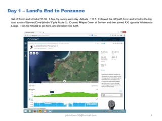 Set off from Land’s End at 11.30. A fine dry, sunny warm day. Altitude : 113 ft. Followed the cliff path from Land’s End to the top
road south of Sennen Cove (start of Cycle Route 3). Crossed Mayon Green at Sennen and then joined A30 opposite Whitesands
Lodge. Took 56 minutes to get here, and elevation now 330ft.
Day 1 – Land’s End to Penzance
johndowns50@hotmail.com 4
 