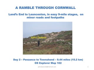 A RAMBLE THROUGH CORNWALL
Land’s End to Launceston, in easy 9-mile stages, on
minor roads and footpaths
Day 2 – Penzance to Townshend – 9.44 miles (15.2 km)
OS Explorer Map 102
johndowns50@hotmail.com 1
John Downs
 