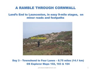 A RAMBLE THROUGH CORNWALL
Land’s End to Launceston, in easy 9-mile stages, on
minor roads and footpaths
Day 3 – Townshend to Four Lanes – 8.75 miles (14.1 km)
OS Explorer Maps 102, 103 & 104
johndowns50@hotmail.com 1
John Downs
 