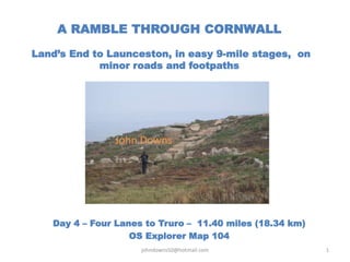 A RAMBLE THROUGH CORNWALL
Land’s End to Launceston, in easy 9-mile stages, on
minor roads and footpaths
Day 4 – Four Lanes to Truro – 11.40 miles (18.34 km)
OS Explorer Map 104
johndowns50@hotmail.com 1
John Downs
 
