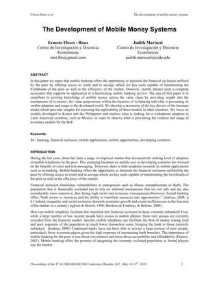 Flores-Roux et al                                                        The development of mobile money systems



         The Development of Mobile Money Systems
           Ernesto Flores - Roux                                      Judith Mariscal
     Centro de Investigación y Docencia                      Centro de Investigación y Docencia
                 Económicas                                             Económicas
            rnst.flrs@gmail.com                                  judith.mariscal@cide.edu


ABSTRACT
In this paper we argue that mobile banking offers the opportunity to diminish the financial exclusion suffered
by the poor by offering access to credit and to savings which are key tools capable of transforming the
livelihoods of the poor as well as the efficiency of the market. However, mobile phones need a complete
ecosystem that supports its application to a functioning mobile banking service. The aim of this paper is to
contribute to existing knowledge of mobile money across the value chain by providing insight into the
mechanisms of m-money, the value propositions within the business of m-banking and what is preventing its
swifter adoption and usage in the developed world. We develop a taxonomy of the key drivers of the business
model which provides insights for assessing the replicability of these models in other countries. We focus on
models developed in Kenya and the Philippines and explore what is lacking for a widespread adoption in
Latin American countries, such as Mexico, in order to observe what is preventing the creation and usage of
m-money models for the BoP.


Keywords
M – banking, financial inclusion, mobile applications, mobile opportunities, developing countries.


INTRODUCTION
During the last years, there has been a surge of empirical studies that document the striking level of adoption
of mobile telephones by the poor. This emerging literature on mobile uses in developing countries has focused
on the benefits of voice and text messaging. However, there is little academic research on mobile applications
such as m-banking. Mobile banking offers the opportunity to diminish the financial exclusion suffered by the
poor by offering access to credit and to savings which are key tools capable of transforming the livelihoods of
the poor as well as the efficiency of the market.
Financial inclusion diminishes vulnerabilities in emergencies such as illness, unemployment or thefts. The
population that is financially excluded has to rely on informal mechanisms that are not safe and are also
considerably more expensive, thus facing high social and economic consequences.Moreover, formal banking
offers “both access to resources and the ability to transform resources into opportunities.” (Jenkins, 2008. p
6.) Indeed, inequality and social exclusion diminish economic growth and create inefficiencies in the function
of the market in a country (Aghion & Howitt, 1998; Bordeau de Fontenay & Beltran, 2008).
How can mobile telephony facilitate this transition into financial inclusion to those currently unbanked? First,
while a large number of low income people have access to mobile phones; these very groups are currently
excluded from the financial market. Second, mobile telephony can facilitate the flow of money among rural
and poor segments of the population at much lower transaction costs, bringing the bank to those currently
unbanked. (Jenkins, 2008) Traditional banks have not been able to service a large portion of poor people,
particularly those in remote places given the high expenses of maintaining bank branches. The importance of
mobile banking for the poor is less about convenience and more about accessibility and affordability (Donner,
2007). Mobile banking offers the promise of integrating the currently excluded population as formal players
into the market.

 

Proceedings of the 4th ACORN-REDECOM Conference Brasilia, D.F., May 14-15th, 2010                         1 
 