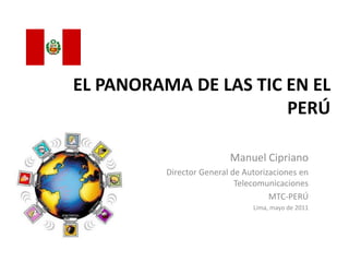 EL PANORAMA DE LAS TIC EN EL
                       PERÚ

                          Manuel Cipriano
          Director General de Autorizaciones en
                            Telecomunicaciones
                                     MTC-PERÚ
                                Lima, mayo de 2011
 