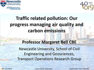 18th July 2013 Stakeholder Event SECUREAcorn Road, Newcastle
Traffic related pollution: Our
progress managing air quality and
carbon emissions
Professor Margaret Bell CBE
Newcastle University, School of Civil
Engineering and Geosciences,
Transport Operations Research Group
 