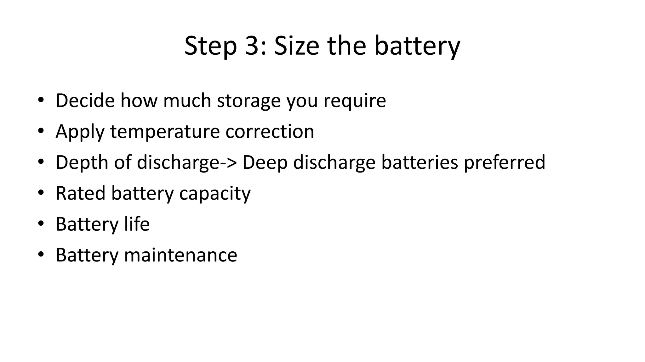 Step 3: Size the battery
• Decide how much storage you require
• Apply temperature correction
• Depth of discharge-> Deep discharge batteries preferred
• Rated battery capacity
• Battery life
• Battery maintenance
 