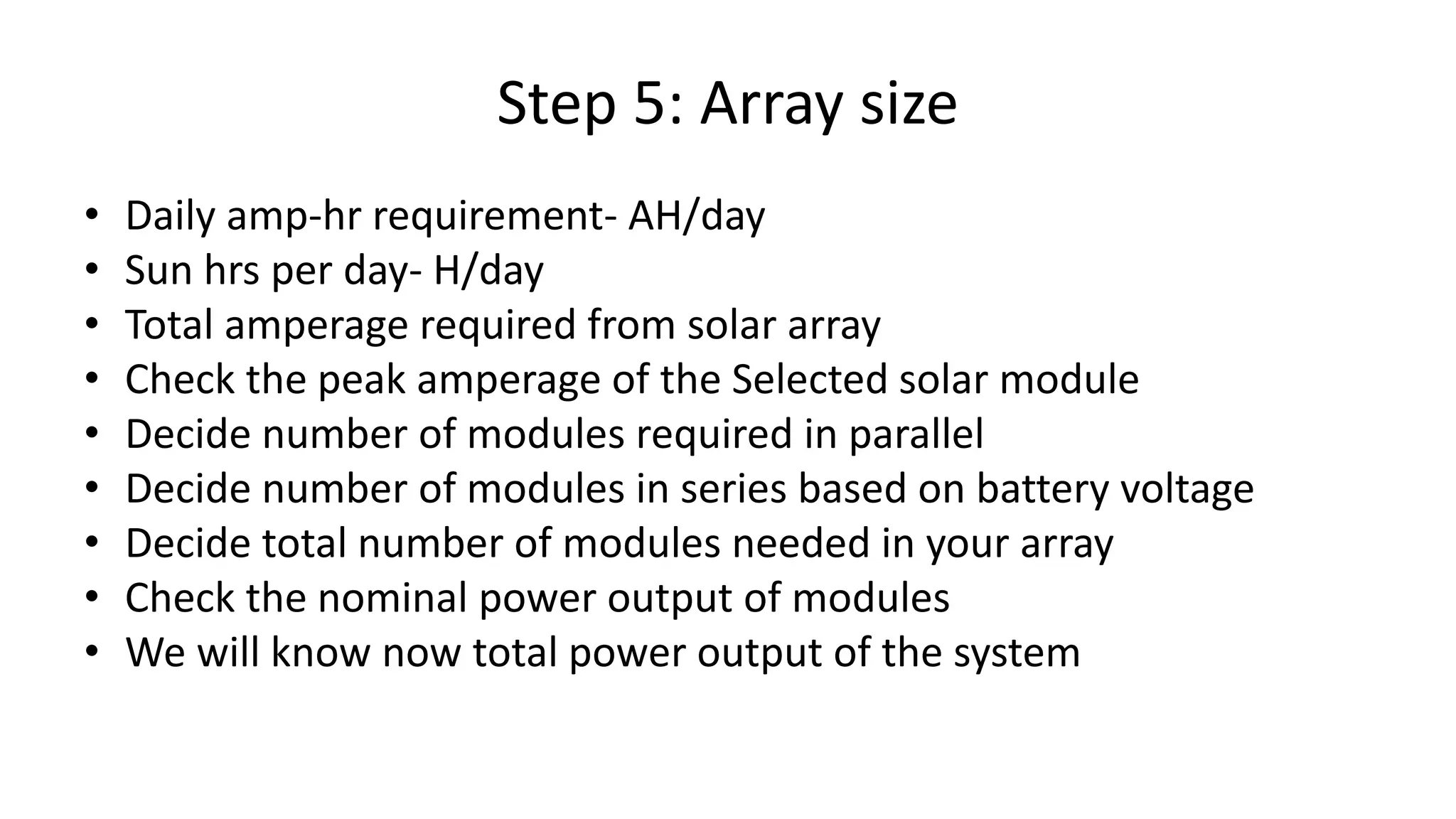 Step 5: Array size
• Daily amp-hr requirement- AH/day
• Sun hrs per day- H/day
• Total amperage required from solar array
• Check the peak amperage of the Selected solar module
• Decide number of modules required in parallel
• Decide number of modules in series based on battery voltage
• Decide total number of modules needed in your array
• Check the nominal power output of modules
• We will know now total power output of the system
 