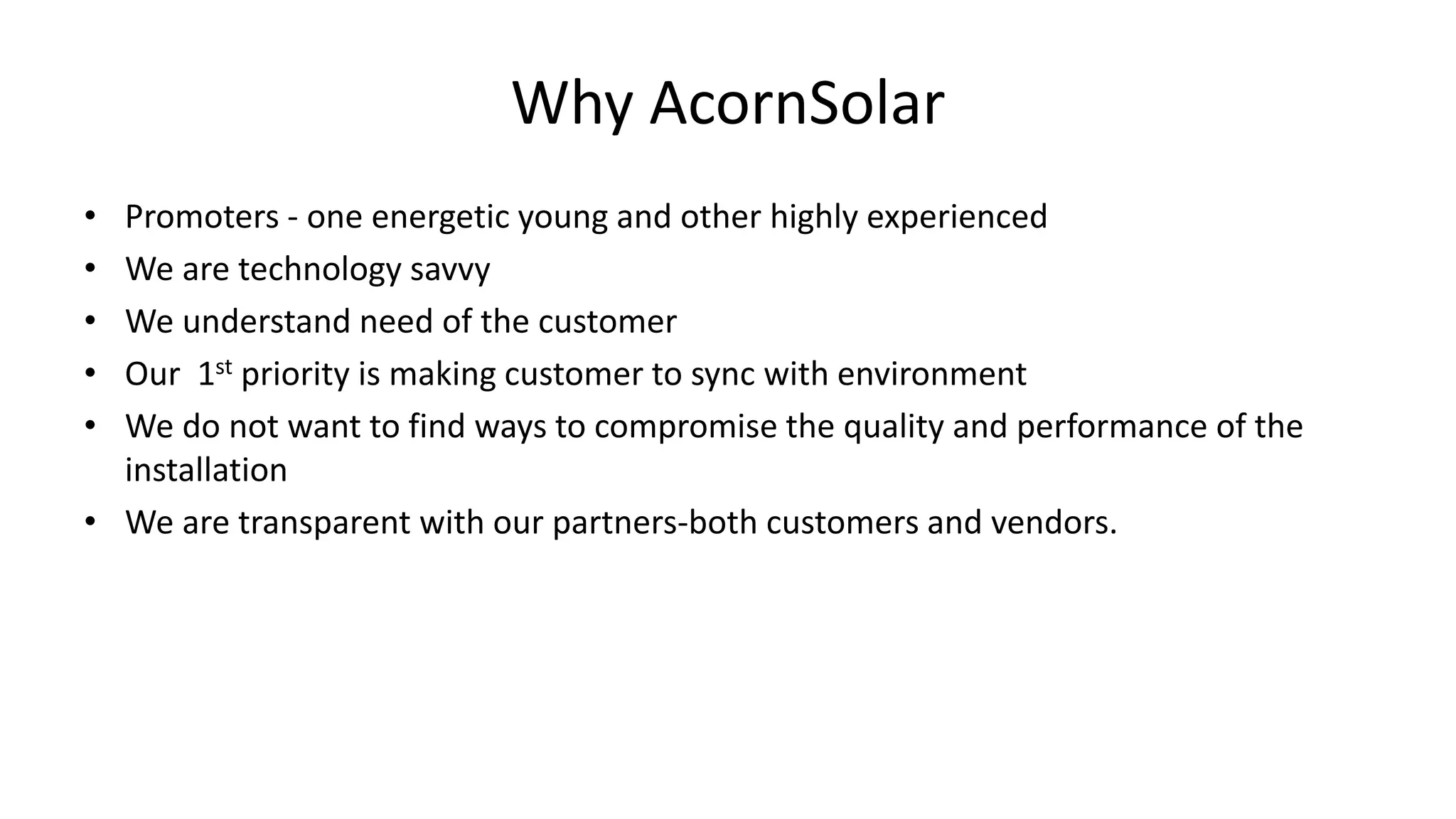 Why AcornSolar
• Promoters - one energetic young and other highly experienced
• We are technology savvy
• We understand need of the customer
• Our 1st priority is making customer to sync with environment
• We do not want to find ways to compromise the quality and performance of the
installation
• We are transparent with our partners-both customers and vendors.
 