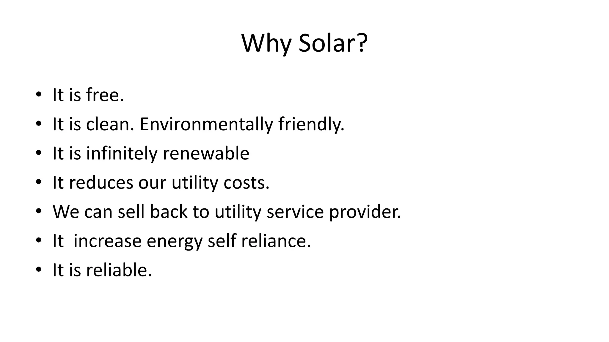 Why Solar?
• It is free.
• It is clean. Environmentally friendly.
• It is infinitely renewable
• It reduces our utility costs.
• We can sell back to utility service provider.
• It increase energy self reliance.
• It is reliable.
 