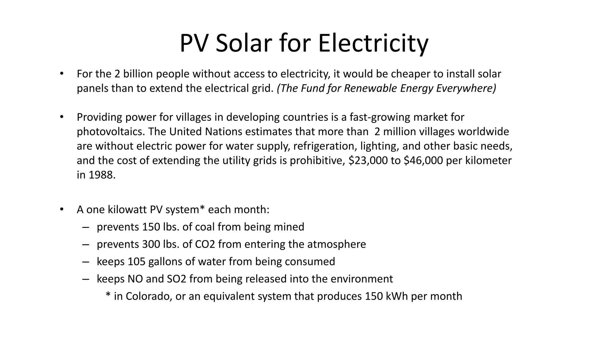 PV Solar for Electricity
• For the 2 billion people without access to electricity, it would be cheaper to install solar
panels than to extend the electrical grid. (The Fund for Renewable Energy Everywhere)
• Providing power for villages in developing countries is a fast-growing market for
photovoltaics. The United Nations estimates that more than 2 million villages worldwide
are without electric power for water supply, refrigeration, lighting, and other basic needs,
and the cost of extending the utility grids is prohibitive, $23,000 to $46,000 per kilometer
in 1988.
• A one kilowatt PV system* each month:
– prevents 150 lbs. of coal from being mined
– prevents 300 lbs. of CO2 from entering the atmosphere
– keeps 105 gallons of water from being consumed
– keeps NO and SO2 from being released into the environment
* in Colorado, or an equivalent system that produces 150 kWh per month
 
