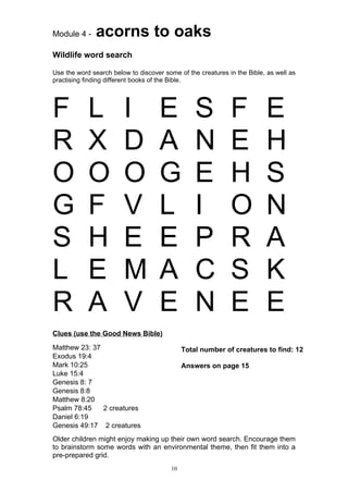 Module 4 -    acorns to oaks
Wildlife word search

Use the word search below to discover some of the creatures in the Bible, as well as
practising finding different books of the Bible.




F           L           I           E             S          F           E
R           X           D           A             N          E           H
O           O           O           G             E          H           S
G           F           V           L             I          O           N
S           H           E           E             P          R           A
L           E           M           A             C          S           K
R           A           V           E             N          E           E
Clues (use the Good News Bible)

Matthew 23: 37                                Total number of creatures to find: 12
Exodus 19:4
Mark 10:25                                    Answers on page 15
Luke 15:4
Genesis 8: 7
Genesis 8:8
Matthew 8:20
Psalm 78:45    2 creatures
Daniel 6:19
Genesis 49:17 2 creatures
Older children might enjoy making up their own word search. Encourage them
to brainstorm some words with an environmental theme, then fit them into a
pre-prepared grid.
                                         10
 