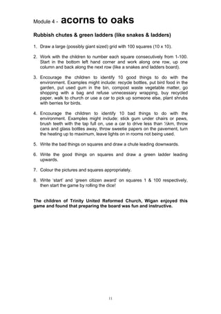 Module 4 -    acorns to oaks
Rubbish chutes & green ladders (like snakes & ladders)

1. Draw a large (possibly giant sized) grid with 100 squares (10 x 10).

2. Work with the children to number each square consecutively from 1-100.
   Start in the bottom left hand corner and work along one row, up one
   column and back along the next row (like a snakes and ladders board).

3. Encourage the children to identify 10 good things to do with the
   environment. Examples might include: recycle bottles, put bird food in the
   garden, put used gum in the bin, compost waste vegetable matter, go
   shopping with a bag and refuse unnecessary wrapping, buy recycled
   paper, walk to church or use a car to pick up someone else, plant shrubs
   with berries for birds.

4. Encourage the children to identify 10 bad things to do with the
   environment. Examples might include: stick gum under chairs or pews,
   brush teeth with the tap full on, use a car to drive less than ½km, throw
   cans and glass bottles away, throw sweetie papers on the pavement, turn
   the heating up to maximum, leave lights on in rooms not being used.

5. Write the bad things on squares and draw a chute leading downwards.

6. Write the good things on squares and draw a green ladder leading
   upwards.

7. Colour the pictures and squares appropriately.

8. Write ‘start’ and ‘green citizen award’ on squares 1 & 100 respectively,
   then start the game by rolling the dice!


The children of Trinity United Reformed Church, Wigan enjoyed this
game and found that preparing the board was fun and instructive.




                                      11
 