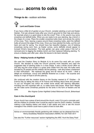 Module 4 -     acorns to oaks
Things to do - outdoor activities



§      Lent and Easter Cross

If you have a little bit of garden at your Church, consider planting a Lent and Easter
Garden. First ask whoever looks after your church grounds for their help and advice,
for example where is a good place to site the cross? Then, in the autumn buy some
snowdrop and daffodil bulbs. When you are ready to do your planting, dig a trench in
the shape of a cross. Place the smaller snowdrop bulbs down and across the centre
of the cross. Then, leaving a space around these snowdrop bulbs, plant the daffodil
bulbs all around the edge of the cross. Once you have planted the bulbs, put the soil
back and wait for spring. You should have two beautiful displays, one of bobbing
snowdrops during Lent, then, as Easter comes, some daffodils should appear to
trumpet Christ’s resurrection. The bulb garden can grow under grass if the turf is
removed prior to digging the shallow trench and then replaced following planting. To
ensure a display year after year, allow the leaves to die back naturally.

Story - Helping hands at Highfield

We used the Creation Story (in Module 4) to do some Eco work with our Junior
Church. We decided to make the Church grounds more beautiful and used the
suggested idea of planting bulbs in a cross shape. It was a whole church effort as
one lady dug the cross shape in a grass area visible from the road, the bulbs were
donated by 20 people and the children did the planting – with dirty knees a testament
to their enthusiasm. We replaced the grass and let nature do its work – what a
delight as snowdrops, crocus and daffodils flowered as a cross – the surprise and
beauty is a sign of hope to all who pass by.

We continued with the creation theme on the Sunday nearest to 4th October – St
Francis Day by telling the story of St Francis and thinking about birds and animals.
To put our thoughts into action we invited some adults with learning difficulties,
including one who worships with us, to make some nest boxes. What next? Maybe
we will make some Christmas presents for the birds in the form of feeders and fat
cake.
                 Mrs Virginia Corker Highfield United Reformed Church, Birkenhead

Care in the churchyard

If your church has a piece of land around the church, even if it is just a concrete yard,
ask the children to consider how it could be used to care for God’s creation. Consider
making a bird feeding station and stock it with seeds and nuts or ask the church
managers if the children could have a patch of land to look after.


Advice on environmentally friendly gardening with children can be obtained from the
           Henry Doubleday Research Association (HDRA) Tel: 024 7630 3517

See also the “Further resources” section highlighting the ARC ‘Hunt the Daisy Pack’




                                           12
 