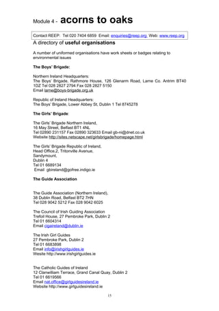 Module 4 -     acorns to oaks
Contact REEP: Tel 020 7404 6859 Email: enquiries@reep.org Web: www.reep.org
A directory of useful organisations
A number of uniformed organisations have work sheets or badges relating to
environmental issues

The Boys’ Brigade:

Northern Ireland Headquarters:
The Boys’ Brigade, Rathmore House, 126 Glenarm Road, Larne Co. Antrim BT40
1DZ Tel 028 2827 2794 Fax 028 2827 5150
Email larne@boys-brigade.org.uk

Republic of Ireland Headquarters:
The Boys’ Brigade, Lower Abbey St, Dublin 1 Tel 8745278

The Girls’ Brigade:

The Girls’ Brigade Northern Ireland,
16 May Street, Belfast BT1 4NL
Tel 02890 231157 Fax 02890 323633 Email gb-ni@dnet.co.uk
Website http://sites.netscape.net/girlsbrigade/homepage.html

The Girls’ Brigade Republic of Ireland,
Head Office,2, Tritonville Avenue,
Sandymount,
Dublin 4
Tel 01 6689134
Email gbireland@gofree.indigo.ie

The Guide Association


The Guide Association (Northern Ireland),
38 Dublin Road, Belfast BT2 7HN
Tel 028 9042 5212 Fax 028 9042 6025

The Council of Irish Guiding Association
Trefoil House, 27 Pembroke Park, Dublin 2
Tel 01 6604314
Email cigaireland@dublin.ie

The Irish Girl Guides
27 Pembroke Park, Dublin 2
Tel 01 6683898
Email info@irishgirlguides.ie
Wesite http://www.irishgirlguides.ie


The Catholic Guides of Ireland
12 Clanwilliam Terrace, Grand Canal Quay, Dublin 2
Tel 01 6619566
Email nat.office@girlguidesireland.ie
Website http://www.girlguidesireland.ie

                                          15
 