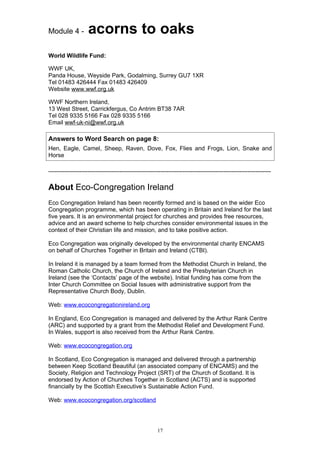 Module 4 -          acorns to oaks
World Wildlife Fund:

WWF UK,
Panda House, Weyside Park, Godalming, Surrey GU7 1XR
Tel 01483 426444 Fax 01483 426409
Website www.wwf.org.uk

WWF Northern Ireland,
13 West Street, Carrickfergus, Co Antrim BT38 7AR
Tel 028 9335 5166 Fax 028 9335 5166
Email wwf-uk-ni@wwf.org.uk

Answers to Word Search on page 8:
Hen, Eagle, Camel, Sheep, Raven, Dove, Fox, Flies and Frogs, Lion, Snake and
Horse

-----------------------------------------------------------------------------------------------------------------

About Eco-Congregation Ireland
Eco Congregation Ireland has been recently formed and is based on the wider Eco
Congregation programme, which has been operating in Britain and Ireland for the last
five years. It is an environmental project for churches and provides free resources,
advice and an award scheme to help churches consider environmental issues in the
context of their Christian life and mission, and to take positive action.

Eco Congregation was originally developed by the environmental charity ENCAMS
on behalf of Churches Together in Britain and Ireland (CTBI).

In Ireland it is managed by a team formed from the Methodist Church in Ireland, the
Roman Catholic Church, the Church of Ireland and the Presbyterian Church in
Ireland (see the ‘Contacts’ page of the website). Initial funding has come from the
Inter Church Committee on Social Issues with administrative support from the
Representative Church Body, Dublin.

Web: www.ecocongregationireland.org

In England, Eco Congregation is managed and delivered by the Arthur Rank Centre
(ARC) and supported by a grant from the Methodist Relief and Development Fund.
In Wales, support is also received from the Arthur Rank Centre.

Web: www.ecocongregation.org

In Scotland, Eco Congregation is managed and delivered through a partnership
between Keep Scotland Beautiful (an associated company of ENCAMS) and the
Society, Religion and Technology Project (SRT) of the Church of Scotland. It is
endorsed by Action of Churches Together in Scotland (ACTS) and is supported
financially by the Scottish Executive’s Sustainable Action Fund.

Web: www.ecocongregation.org/scotland




                                                       17
 