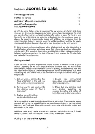 Module 4 -     acorns to oaks
Spreading good news                                                                 12
Further resources                                                                   12
A directory of useful organisations                                                 13
About Eco-Congregation                                                              15
Making connections
At birth, the world that we know is very small. We cry when we are hungry and sleep
when we are tired. As the days pass, our circle widens. We may recognise the smell
and warmth of our mother, perhaps the chatter of a brother or sister. As the days turn
to months our circle widens, we recognise and gain concern for people and value for
places. By exploring environmental issues with children, we encourage them to
widen their circle further by learning about the world around them and how the way in
which people live their lives can show either care for or harm to the environment.

By thinking about environmental issues within a faith context, we take children into a
world of values where what we believe about God informs us about our relationship
with the earth. This Module is designed as an aid to help children makes connections
between how humans act and the state of the earth, and between the Christian faith
and caring for the environment.


Getting started
It can be useful to gather together the people involved in children’s work at your
church. Depending on the scope of your church’s children’s work, this may include
some children, those who lead children’s work on Sunday, representatives from any
mid-week children’s group, uniformed organisation, holiday or after school club. After
introducing the aims of this module as outlined in “Making Connections” above, get
the group to:

1. List any work or activities that they           4. Discuss     how    environmental
   have undertaken in the last year                issues could be incorporated in your
   that had an environmental element               children’s programme

2. Review how this was received. Did               5. Check that any activities meet
   the children enjoy it? Find it                  good     practice guidelines,     so
   interesting?                                    ensuring the safety and welfare of
                                                   both children and children’s workers
3. Explore some of the ideas
   contained within this pack

Where possible it is good to involve the children in each step. Environmental issues
are dealt with as part of school life either as part of the curriculum or by their school
becoming an EcoSchool. Many children will therefore be able to offer insight and
enthusiasm to the subject.

Additional ideas which can be adapted and used can be found in Module 5 ‘Tread
gently – go green’, which is designed for secondary school aged children.


Putting it on the church agenda


                                           2
 