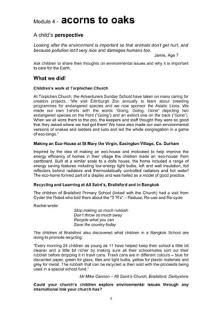 Module 4 -      acorns to oaks
A child’s perspective
Looking after the environment is important so that animals don’t get hurt, and
because pollution isn’t very nice and damages humans too.
                                                                     Jamie, Age 7
Ask children to share their thoughts on environmental issues and why it is important
to care for the Earth.

What we did!
Children’s work at Torphichen Church
At Torpichen Church, the Adventurers Sunday School have taken on many caring for
creation projects. “We visit Edinburgh Zoo annually to learn about breeding
programmes for endangered species and we now sponsor the Asiatic Lions. We
made our own t-shirts with the words “Going, Going, Gone” depicting two
endangered species on the front (“Going”) and an extinct one on the back (“Gone”).
When we all wore them to the zoo, the keepers and staff thought they were so good
that they asked where we had got them! We have also made our own environmental
versions of snakes and ladders and ludo and led the whole congregation in a game
of eco-bingo.”

Making an Eco-House at St Mary the Virgin, Easington Village, Co. Durham
Inspired by the idea of making an eco-house and motivated to help improve the
energy efficiency of homes in their village the children made an ‘eco-house’ from
cardboard. Built at a similar scale to a dolls house, the home included a range of
energy saving features including low-energy light bulbs, loft and wall insulation, foil
reflectors behind radiators and thermostatically controlled radiators and hot water!
The eco-home formed part of a display and was hailed as a model of good practice.

Recycling and Learning at All Saint’s, Brailsford and in Bangkok
The children of Brailsford Primary School (linked with the Church) had a visit from
Cycler the Robot who told them about the “3 ‘R’s” – Reduce, Re-use and Re-cycle
Rachel wrote:
                       Stop making so much rubbish
                       Don’t throw so much away
                       Recycle what you can
                       Save the country today
The children of Brailsford also discovered what children in a Bangkok School are
doing to promote recycling:
“Every morning 24 children as young as 11 have helped keep their school a little bit
cleaner and a little bit richer by making sure all their schoolmates sort out their
rubbish before dropping it in trash cans. Trash cans are in different colours – blue for
discarded paper, green for glass, tiles and light bulbs, yellow for plastic materials and
grey for metal. The rubbish that can be recycled is then sold with the proceeds being
used in a special school fund.”
                          Mr Mike Cannon – All Saint’s Church, Brailsford, Derbyshire
Could your church’s children explore environmental issues through any
international link your church has?

                                           4
 