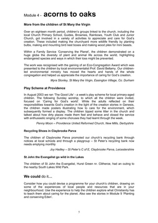 Module 4 -     acorns to oaks
More from the children of St Mary the Virgin

Over an eighteen month period, children’s groups linked to the church, including the
local Church Primary School, Guides, Brownies, Rainbows, Youth Club and Junior
Church, got involved in a variety of activities to appreciate and care for God’s
creation. These included making the churchyard more wildlife friendly by planting
bulbs, making and mounting bird nest boxes and making wood piles for mini beasts.

Within a Family Service ‘Conserving the Planet’, the children demonstrated on a
huge globe the diversity of plant and animal life across the world, highlighting
endangered species and ways in which their loss might be prevented.

The work was recognised with the gaining of an Eco-Congregation Award which was
presented to the children by local environmentalist Prof. David Bellamy. Our children-
led environmental ministry has moved the hearts and hands of the whole
congregation and helped us appreciate the importance of caring for God’s creation.
                     Myra Stonley, St Mary the Virgin, Easington Village, Co. Durham

Play Scheme at Providence

In August 2003 we ran ‘The Good Life’ - a week’s play scheme for local primary-aged
children. The following Sunday worship, to which all the children were invited,
focused on ‘Caring for God’s world’. While the adults reflected on their
responsibilities towards God’s creation in the light of the creation stories in Genesis,
the children made posters illustrating how to care for the environment, which
subsequently formed a display. The children tipped some litter in the church and
talked about how dirty places made them feel and behave and closed the service
with enthusiastic singing of some choruses they had learnt through the week.
         Penny Moon – Providence United Reformed Church, New Mills, Derbyshire

Recycling Shoes in Claybrooke Parva

The children of Claybrooke Parva promoted our church’s recycling bank through
notices at local schools and through a playgroup – St Peter’s recycling bank now
needs emptying monthly
                    Joy Hadley – St Peter’s C of E, Claybrooke Parva, Leicestershire

St John the Evangelist go wild in the Lakes

The children of St John the Evangelist, Hurst Green nr. Clitheroe, had an outing to
the nearby South Lakes Wild Park.


We could do it…
Consider how you could devise a programme for your church’s children, drawing on
some of the experiences of local people and resources that are in your
neighbourhood. Use the experience to help the children explore what Christianity has
to teach them about caring for the planet. Also see the stories in Module 9 ‘Planting
and conserving Eden’.




                                           5
 