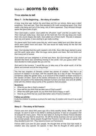 Module 4 -     acorns to oaks
Three stories to tell
Story 1 - In the beginning… the story of creation
A long, long time ago, before the wind blew and the sun shone, there was a silent
emptiness. God was sad. Then God decided to fill it with something good. First, God
made a big bang and out of the bang, lots of stars appeared. They whizzed through
space like giant balls of light.
Then God made a switch. God called the off-switch ‘night’ and the on-switch ‘day’.
Then God got really busy. God took all the hard bits from the big bang and made
them into round shapes like balls. God called one of them Earth. The bits in between
were sky and space. It was starting to get really exciting.
On planet earth God made some bits dry, which were called land and other bits wet,
which were called rivers and seas. The sea would be really handy for the fish that
would come soon.
Next, God decided that the earth needed a bit of life. Soon little bugs started to grow
and the earth came alive. After the bugs came plants and trees, fish and birds and
then every sort of animal.
God looked and was delighted in all that was there. But God thought for a bit, and
decided that there was something missing in the world. Can you guess what? Yes,
God decided to make people like you and me.
God said to the humans, “I would like you to take care of the whole world, of all the
plants and animals and all the living things.”

The first two chapters of Genesis contain two stories of creation. The first is an
account of creation in six days, with the seventh day as a day of rest. The second,
sometimes called the garden story, is an account of the creation of Adam and Eve in
the Garden of Eden. Each of the stories witnesses to an understanding of God as
creator and points to the relationship between humans and God, land and all wildlife.
Chat with the children about some of the questions that are posed.
Questions:
• What do you like in God’s creation?
• How well do you think that we take care of God’s world?
• When the earth gets spoilt, do you think that God is happy or sad?
• How do you think that we could take better care of God’s Creation?
Follow-up activity:
Invite the children to produce a picture for each day of creation and mount it as a wall
display.


Story 2 - The story of St Francis

Francis was born about 800 years ago into a fairly wealthy family. When he was old
enough, he went to work in his father’s clothing business. It was an occupation that
he enjoyed for many years. Then he was taken ill. During his illness Francis decided
to change the way that he would live. He left his family business and set out to help
the poorest people. Some people thought that Francis’s new life was so special that
they decided to join him. They became known as Franciscans.
Francis didn’t just care for poor people. He thought that all that God had made in
creation was very special. So special, in fact, that he thought of other parts of
                                           6
 
