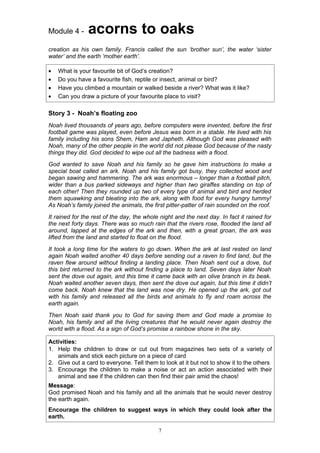 Module 4 -      acorns to oaks
creation as his own family. Francis called the sun ‘brother sun’, the water ‘sister
water’ and the earth ‘mother earth’.

•   What is your favourite bit of God’s creation?
•   Do you have a favourite fish, reptile or insect, animal or bird?
•   Have you climbed a mountain or walked beside a river? What was it like?
•   Can you draw a picture of your favourite place to visit?

Story 3 - Noah’s floating zoo
Noah lived thousands of years ago, before computers were invented, before the first
football game was played, even before Jesus was born in a stable. He lived with his
family including his sons Shem, Ham and Japheth. Although God was pleased with
Noah, many of the other people in the world did not please God because of the nasty
things they did. God decided to wipe out all the badness with a flood.
God wanted to save Noah and his family so he gave him instructions to make a
special boat called an ark. Noah and his family got busy, they collected wood and
began sawing and hammering. The ark was enormous – longer than a football pitch,
wider than a bus parked sideways and higher than two giraffes standing on top of
each other! Then they rounded up two of every type of animal and bird and herded
them squawking and bleating into the ark, along with food for every hungry tummy!
As Noah’s family joined the animals, the first pitter-patter of rain sounded on the roof.
It rained for the rest of the day, the whole night and the next day. In fact it rained for
the next forty days. There was so much rain that the rivers rose, flooded the land all
around, lapped at the edges of the ark and then, with a great groan, the ark was
lifted from the land and started to float on the flood.
It took a long time for the waters to go down. When the ark at last rested on land
again Noah waited another 40 days before sending out a raven to find land, but the
raven flew around without finding a landing place. Then Noah sent out a dove, but
this bird returned to the ark without finding a place to land. Seven days later Noah
sent the dove out again, and this time it came back with an olive branch in its beak.
Noah waited another seven days, then sent the dove out again, but this time it didn’t
come back. Noah knew that the land was now dry. He opened up the ark, got out
with his family and released all the birds and animals to fly and roam across the
earth again.
Then Noah said thank you to God for saving them and God made a promise to
Noah, his family and all the living creatures that he would never again destroy the
world with a flood. As a sign of God’s promise a rainbow shone in the sky.

Activities:
1. Help the children to draw or cut out from magazines two sets of a variety of
   animals and stick each picture on a piece of card
2. Give out a card to everyone. Tell them to look at it but not to show it to the others
3. Encourage the children to make a noise or act an action associated with their
   animal and see if the children can then find their pair amid the chaos!
Message:
God promised Noah and his family and all the animals that he would never destroy
the earth again.
Encourage the children to suggest ways in which they could look after the
earth.

                                            7
 