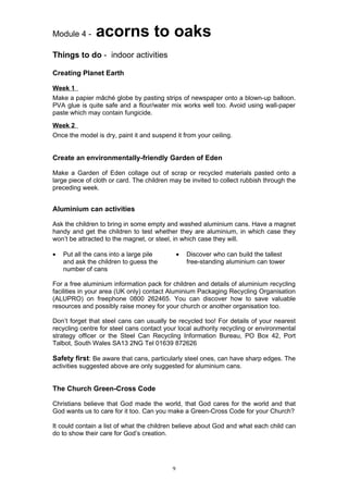 Module 4 -     acorns to oaks
Things to do - indoor activities

Creating Planet Earth

Week 1
Make a papier mâché globe by pasting strips of newspaper onto a blown-up balloon.
PVA glue is quite safe and a flour/water mix works well too. Avoid using wall-paper
paste which may contain fungicide.
Week 2
Once the model is dry, paint it and suspend it from your ceiling.


Create an environmentally-friendly Garden of Eden

Make a Garden of Eden collage out of scrap or recycled materials pasted onto a
large piece of cloth or card. The children may be invited to collect rubbish through the
preceding week.


Aluminium can activities

Ask the children to bring in some empty and washed aluminium cans. Have a magnet
handy and get the children to test whether they are aluminium, in which case they
won’t be attracted to the magnet, or steel, in which case they will.

•   Put all the cans into a large pile         •   Discover who can build the tallest
    and ask the children to guess the              free-standing aluminium can tower
    number of cans

For a free aluminium information pack for children and details of aluminium recycling
facilities in your area (UK only) contact Aluminium Packaging Recycling Organisation
(ALUPRO) on freephone 0800 262465. You can discover how to save valuable
resources and possibly raise money for your church or another organisation too.

Don’t forget that steel cans can usually be recycled too! For details of your nearest
recycling centre for steel cans contact your local authority recycling or environmental
strategy officer or the Steel Can Recycling Information Bureau, PO Box 42, Port
Talbot, South Wales SA13 2NG Tel 01639 872626

Safety first: Be aware that cans, particularly steel ones, can have sharp edges. The
activities suggested above are only suggested for aluminium cans.


The Church Green-Cross Code

Christians believe that God made the world, that God cares for the world and that
God wants us to care for it too. Can you make a Green-Cross Code for your Church?

It could contain a list of what the children believe about God and what each child can
do to show their care for God’s creation.




                                           9
 