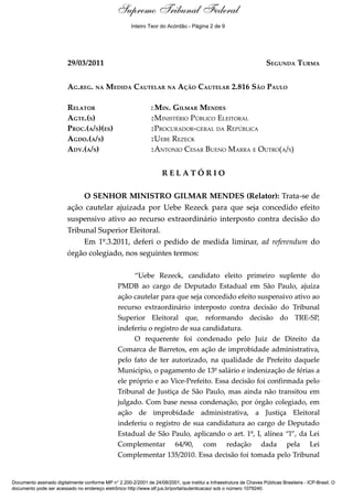 Relatório
29/03/2011 SEGUNDA TURMA
AG.REG. NA MEDIDA CAUTELAR NA AÇÃO CAUTELAR 2.816 SÃO PAULO
RELATOR : MIN. GILMAR MENDES
AGTE.(S) :MINISTÉRIO PÚBLICO ELEITORAL
PROC.(A/S)(ES) :PROCURADOR-GERAL DA REPÚBLICA
AGDO.(A/S) :UEBE REZECK
ADV.(A/S) :ANTONIO CESAR BUENO MARRA E OUTRO(A/S)
R E L A T Ó R I O
O SENHOR MINISTRO GILMAR MENDES (Relator): Trata-se de
ação cautelar ajuizada por Uebe Rezeck para que seja concedido efeito
suspensivo ativo ao recurso extraordinário interposto contra decisão do
Tribunal Superior Eleitoral.
Em 1º.3.2011, deferi o pedido de medida liminar, ad referendum do
órgão colegiado, nos seguintes termos:
“Uebe Rezeck, candidato eleito primeiro suplente do
PMDB ao cargo de Deputado Estadual em São Paulo, ajuíza
ação cautelar para que seja concedido efeito suspensivo ativo ao
recurso extraordinário interposto contra decisão do Tribunal
Superior Eleitoral que, reformando decisão do TRE-SP,
indeferiu o registro de sua candidatura.
O requerente foi condenado pelo Juiz de Direito da
Comarca de Barretos, em ação de improbidade administrativa,
pelo fato de ter autorizado, na qualidade de Prefeito daquele
Município, o pagamento de 13º salário e indenização de férias a
ele próprio e ao Vice-Prefeito. Essa decisão foi confirmada pelo
Tribunal de Justiça de São Paulo, mas ainda não transitou em
julgado. Com base nessa condenação, por órgão colegiado, em
ação de improbidade administrativa, a Justiça Eleitoral
indeferiu o registro de sua candidatura ao cargo de Deputado
Estadual de São Paulo, aplicando o art. 1º, I, alínea “l”, da Lei
Complementar 64/90, com redação dada pela Lei
Complementar 135/2010. Essa decisão foi tomada pelo Tribunal
Documento assinado digitalmente conforme MP n° 2.200-2/2001 de 24/08/2001, que institui a Infraestrutura de Chaves Públicas Brasileira - ICP-Brasil. O
documento pode ser acessado no endereço eletrônico http://www.stf.jus.br/portal/autenticacao/ sob o número 1079240.
Supremo Tribunal Federal
29/03/2011 SEGUNDA TURMA
AG.REG. NA MEDIDA CAUTELAR NA AÇÃO CAUTELAR 2.816 SÃO PAULO
RELATOR : MIN. GILMAR MENDES
AGTE.(S) :MINISTÉRIO PÚBLICO ELEITORAL
PROC.(A/S)(ES) :PROCURADOR-GERAL DA REPÚBLICA
AGDO.(A/S) :UEBE REZECK
ADV.(A/S) :ANTONIO CESAR BUENO MARRA E OUTRO(A/S)
R E L A T Ó R I O
O SENHOR MINISTRO GILMAR MENDES (Relator): Trata-se de
ação cautelar ajuizada por Uebe Rezeck para que seja concedido efeito
suspensivo ativo ao recurso extraordinário interposto contra decisão do
Tribunal Superior Eleitoral.
Em 1º.3.2011, deferi o pedido de medida liminar, ad referendum do
órgão colegiado, nos seguintes termos:
“Uebe Rezeck, candidato eleito primeiro suplente do
PMDB ao cargo de Deputado Estadual em São Paulo, ajuíza
ação cautelar para que seja concedido efeito suspensivo ativo ao
recurso extraordinário interposto contra decisão do Tribunal
Superior Eleitoral que, reformando decisão do TRE-SP,
indeferiu o registro de sua candidatura.
O requerente foi condenado pelo Juiz de Direito da
Comarca de Barretos, em ação de improbidade administrativa,
pelo fato de ter autorizado, na qualidade de Prefeito daquele
Município, o pagamento de 13º salário e indenização de férias a
ele próprio e ao Vice-Prefeito. Essa decisão foi confirmada pelo
Tribunal de Justiça de São Paulo, mas ainda não transitou em
julgado. Com base nessa condenação, por órgão colegiado, em
ação de improbidade administrativa, a Justiça Eleitoral
indeferiu o registro de sua candidatura ao cargo de Deputado
Estadual de São Paulo, aplicando o art. 1º, I, alínea “l”, da Lei
Complementar 64/90, com redação dada pela Lei
Complementar 135/2010. Essa decisão foi tomada pelo Tribunal
Documento assinado digitalmente conforme MP n° 2.200-2/2001 de 24/08/2001, que institui a Infraestrutura de Chaves Públicas Brasileira - ICP-Brasil. O
documento pode ser acessado no endereço eletrônico http://www.stf.jus.br/portal/autenticacao/ sob o número 1079240.
Inteiro Teor do Acórdão - Página 2 de 9
 